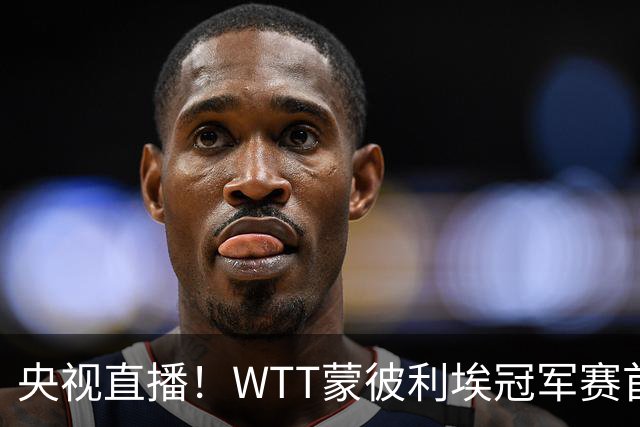 央视直播！WTT蒙彼利埃冠军赛首日赛程出炉，孙颖莎不食言迎复出首秀，万众期待
